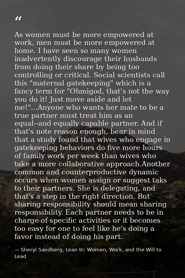 As women must be more empowered at work, men must be more empowered at home. I have seen so many women inadvertently dis — Sheryl Sandberg, Lean In: Women, Work, and the Will to Lead