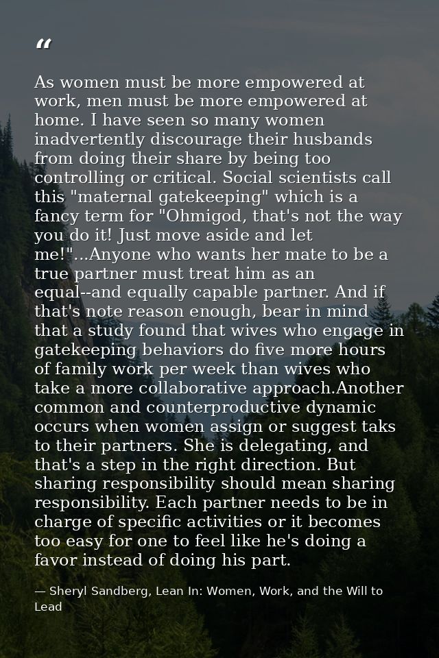 As women must be more empowered at work, men must be more empowered at home. I have seen so many women inadvertently dis — Sheryl Sandberg, Lean In: Women, Work, and the Will to Lead