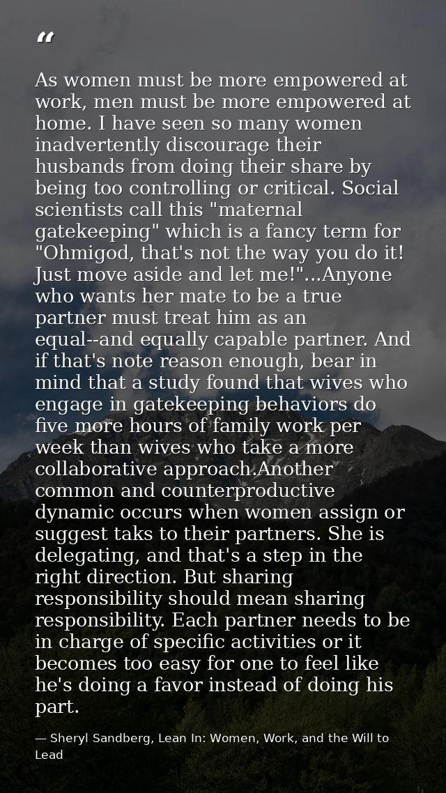 As women must be more empowered at work, men must be more empowered at home. I have seen so many women inadvertently dis — Sheryl Sandberg, Lean In: Women, Work, and the Will to Lead