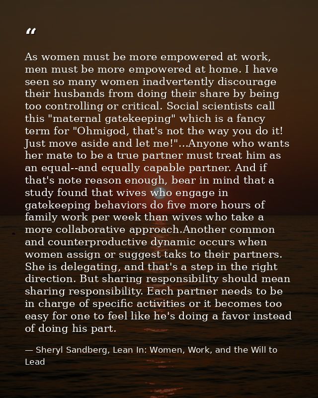 As women must be more empowered at work, men must be more empowered at home. I have seen so many women inadvertently dis — Sheryl Sandberg, Lean In: Women, Work, and the Will to Lead