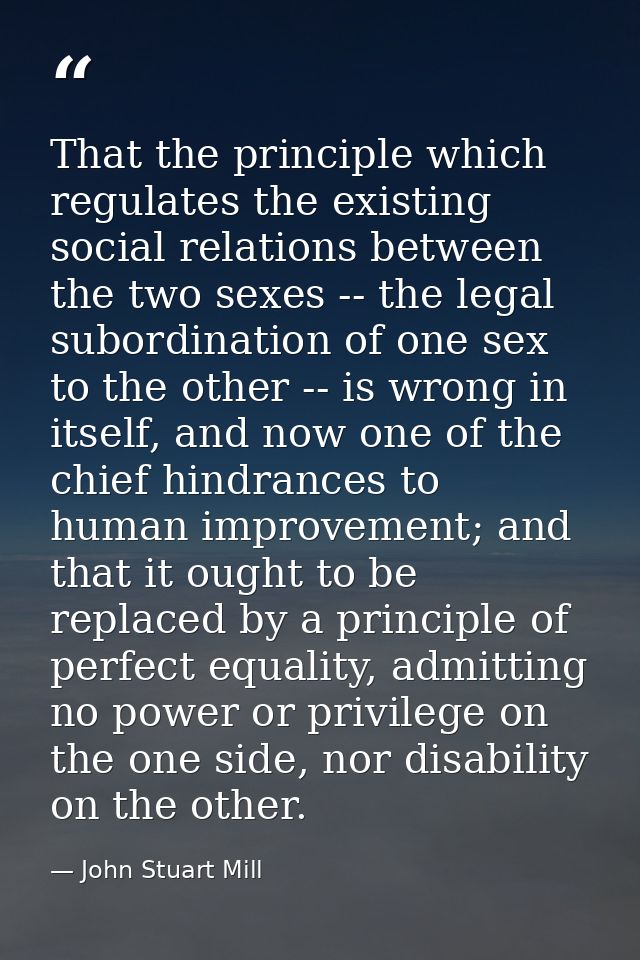 That the principle which regulates the existing social relations between the two sexes -- the legal subordination of one — John Stuart Mill