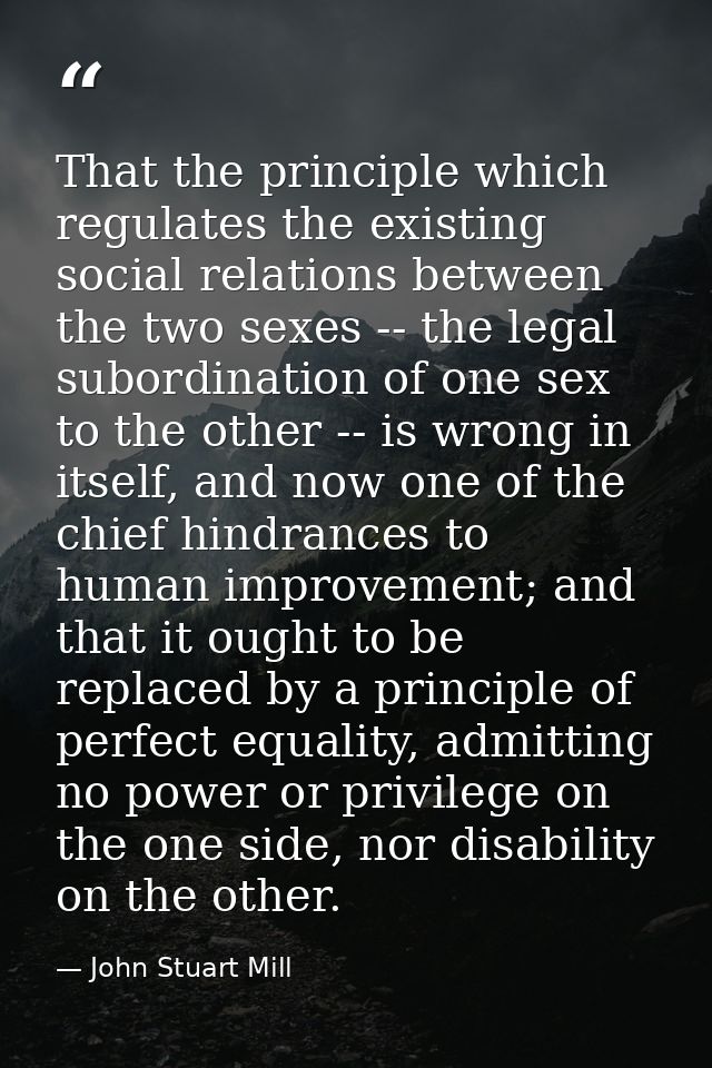That the principle which regulates the existing social relations between the two sexes -- the legal subordination of one — John Stuart Mill