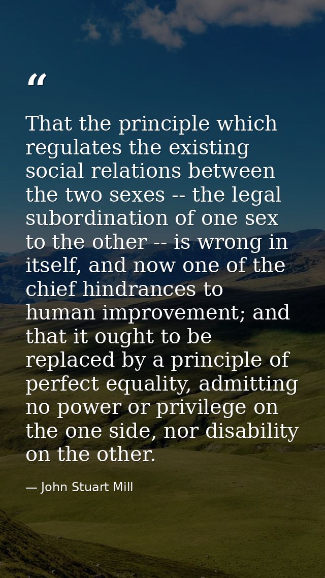 That the principle which regulates the existing social relations between the two sexes -- the legal subordination of one — John Stuart Mill