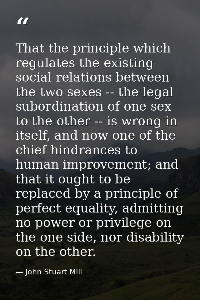 That the principle which regulates the existing social relations between the two sexes -- the legal subordination of one — John Stuart Mill