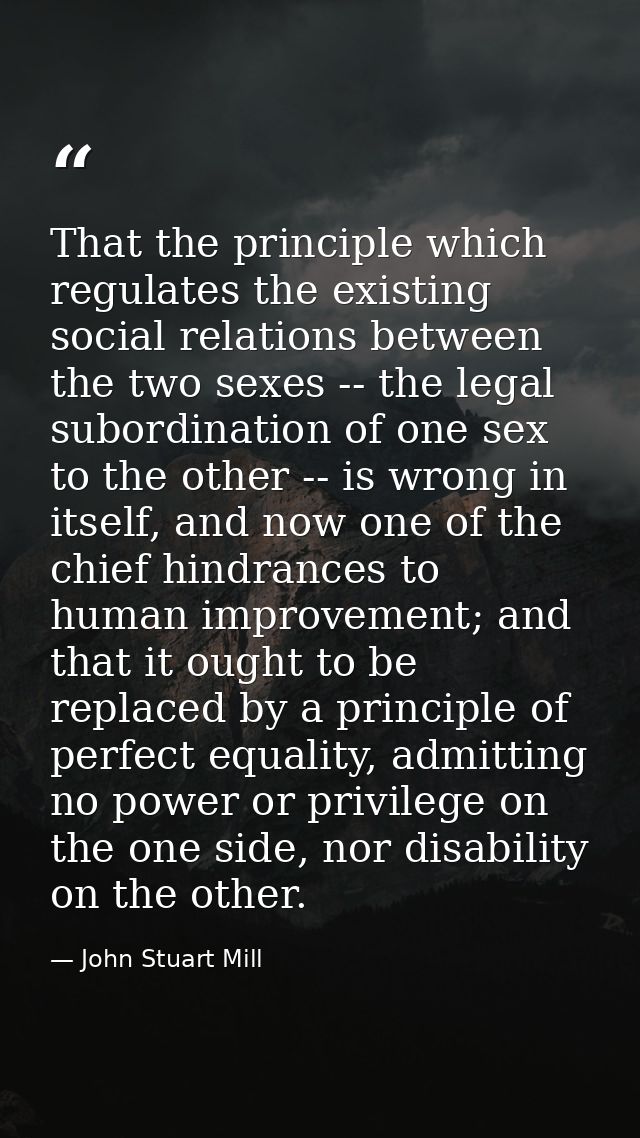 That the principle which regulates the existing social relations between the two sexes -- the legal subordination of one — John Stuart Mill