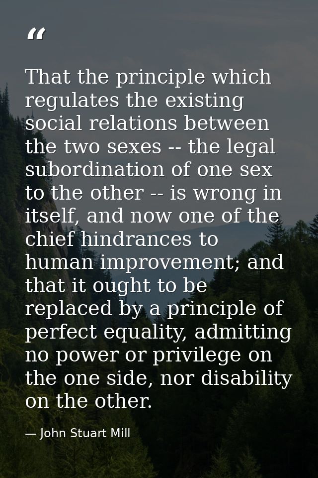 That the principle which regulates the existing social relations between the two sexes -- the legal subordination of one — John Stuart Mill