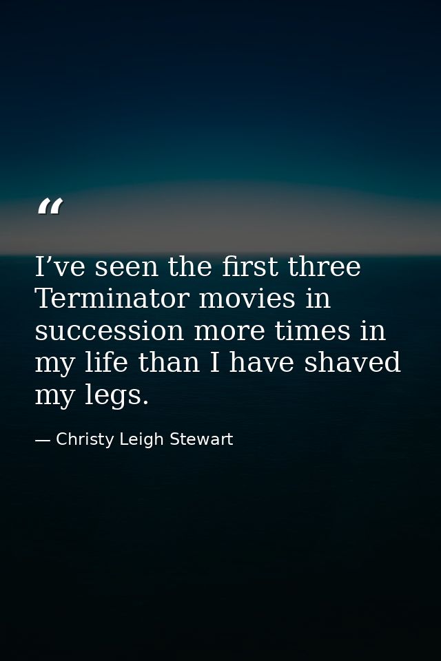 I’ve seen the first three Terminator movies in succession more times in my life than I have shaved my legs. — Christy Leigh Stewart