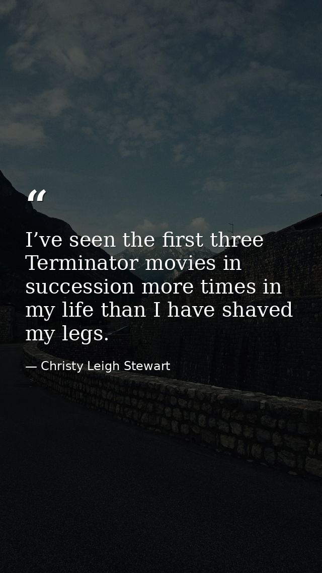 I’ve seen the first three Terminator movies in succession more times in my life than I have shaved my legs. — Christy Leigh Stewart