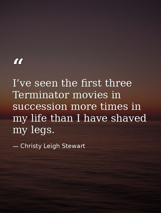 I’ve seen the first three Terminator movies in succession more times in my life than I have shaved my legs. — Christy Leigh Stewart