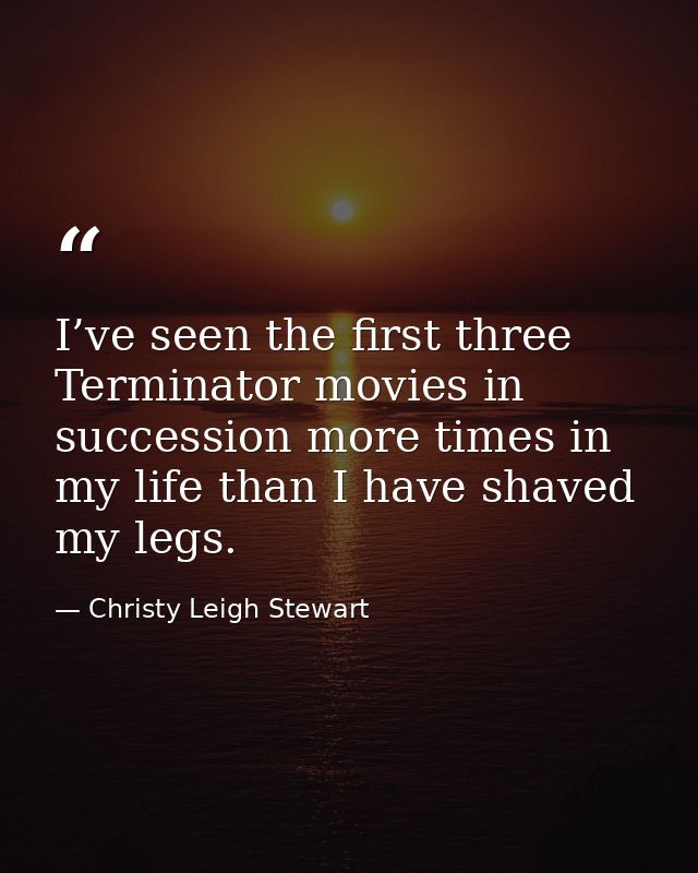 I’ve seen the first three Terminator movies in succession more times in my life than I have shaved my legs. — Christy Leigh Stewart
