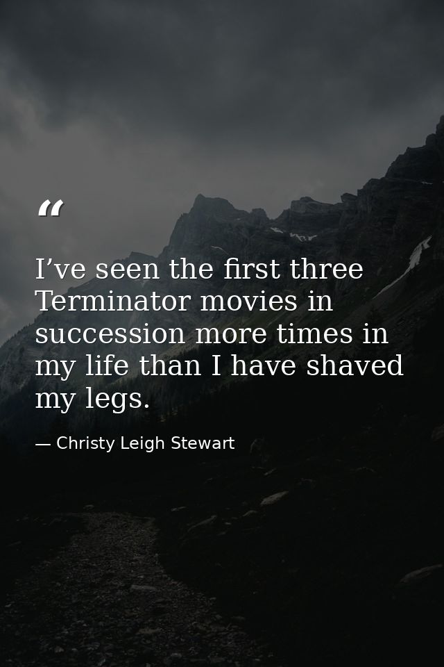 I’ve seen the first three Terminator movies in succession more times in my life than I have shaved my legs. — Christy Leigh Stewart