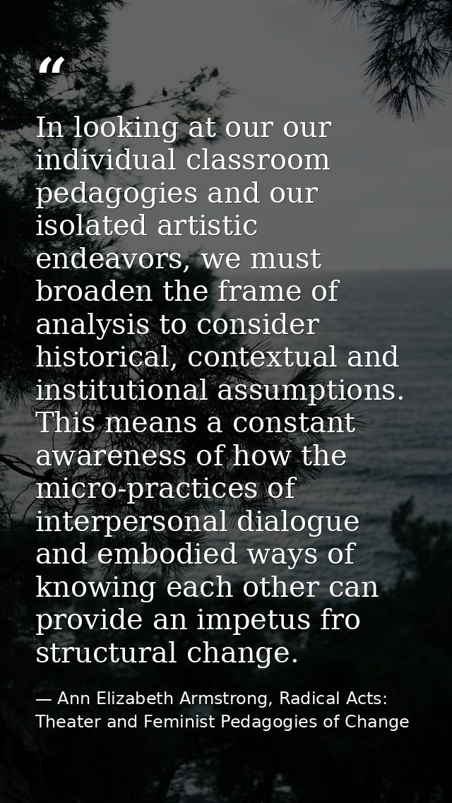 In looking at our our individual classroom pedagogies and our isolated artistic endeavors, we must broaden the frame of  — Ann Elizabeth Armstrong, Radical Acts: Theater and Feminist Pedagogies of Change