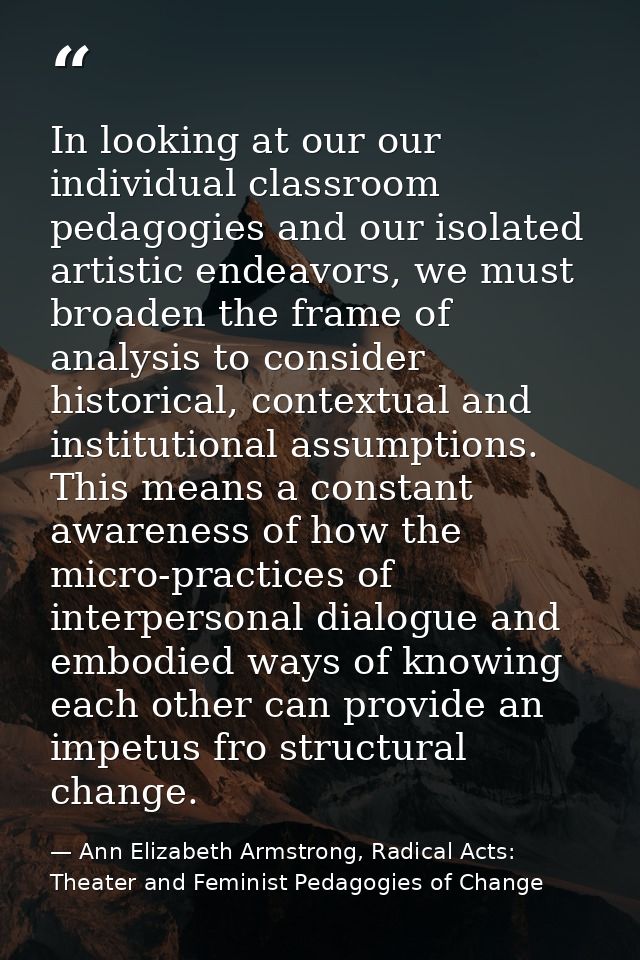 In looking at our our individual classroom pedagogies and our isolated artistic endeavors, we must broaden the frame of  — Ann Elizabeth Armstrong, Radical Acts: Theater and Feminist Pedagogies of Change