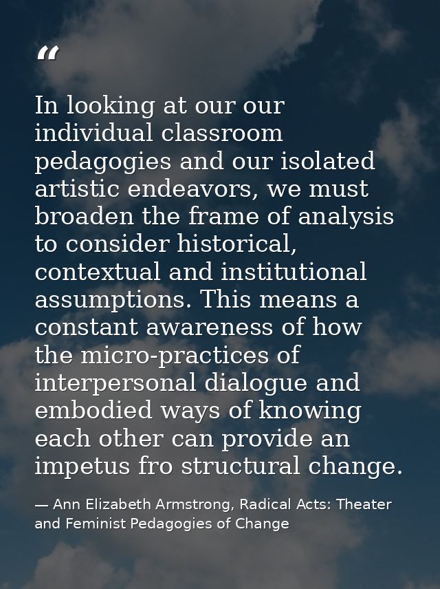 In looking at our our individual classroom pedagogies and our isolated artistic endeavors, we must broaden the frame of  — Ann Elizabeth Armstrong, Radical Acts: Theater and Feminist Pedagogies of Change