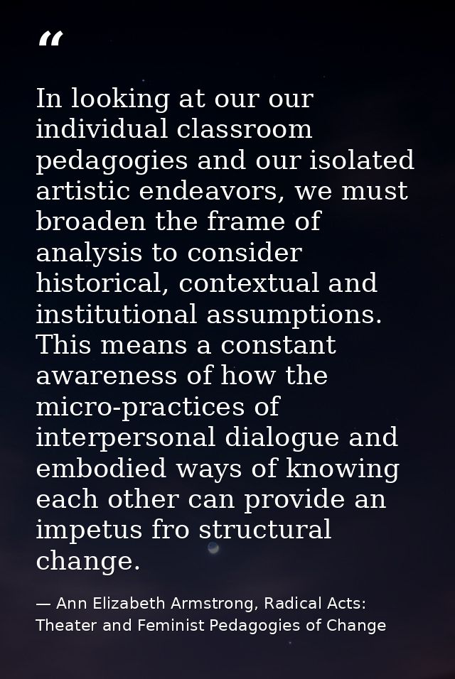 In looking at our our individual classroom pedagogies and our isolated artistic endeavors, we must broaden the frame of  — Ann Elizabeth Armstrong, Radical Acts: Theater and Feminist Pedagogies of Change