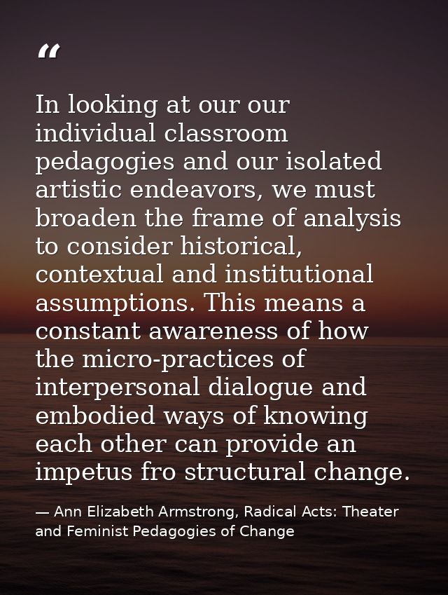 In looking at our our individual classroom pedagogies and our isolated artistic endeavors, we must broaden the frame of  — Ann Elizabeth Armstrong, Radical Acts: Theater and Feminist Pedagogies of Change