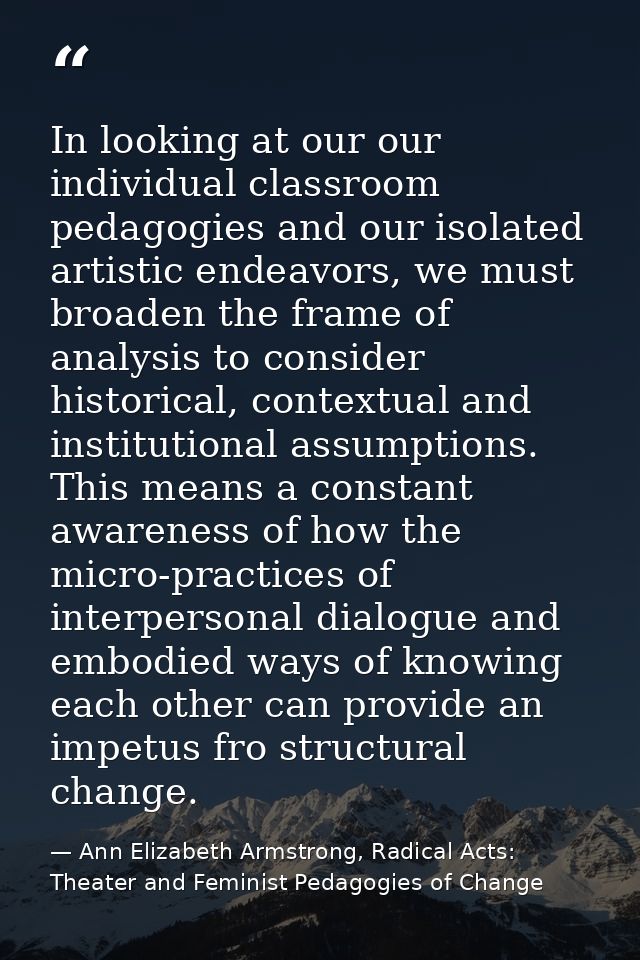 In looking at our our individual classroom pedagogies and our isolated artistic endeavors, we must broaden the frame of  — Ann Elizabeth Armstrong, Radical Acts: Theater and Feminist Pedagogies of Change