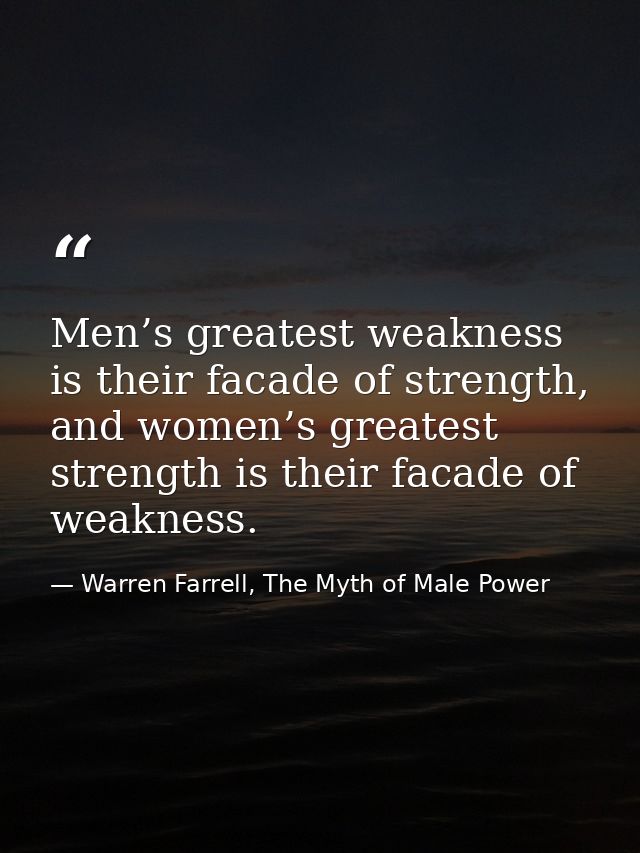 Men’s greatest weakness is their facade of strength, and women’s greatest strength is their facade of weakness. — Warren Farrell, The Myth of Male Power
