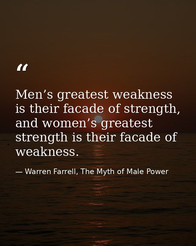 Men’s greatest weakness is their facade of strength, and women’s greatest strength is their facade of weakness. — Warren Farrell, The Myth of Male Power