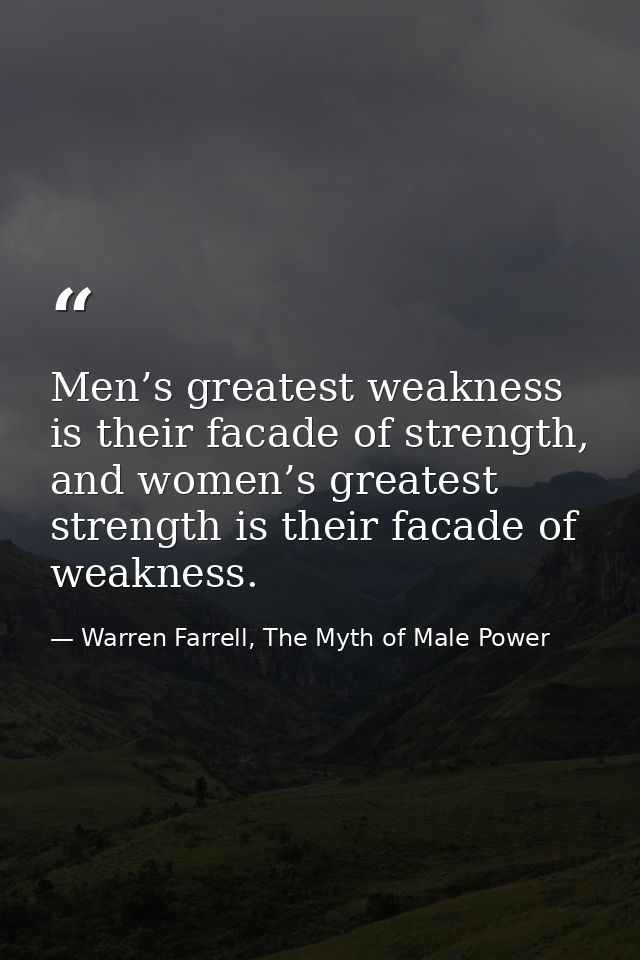 Men’s greatest weakness is their facade of strength, and women’s greatest strength is their facade of weakness. — Warren Farrell, The Myth of Male Power