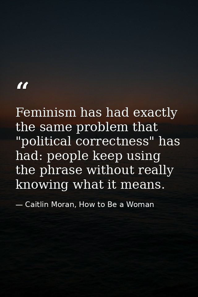 Feminism has had exactly the same problem that "political correctness" has had: people keep using the phrase without rea — Caitlin Moran, How to Be a Woman