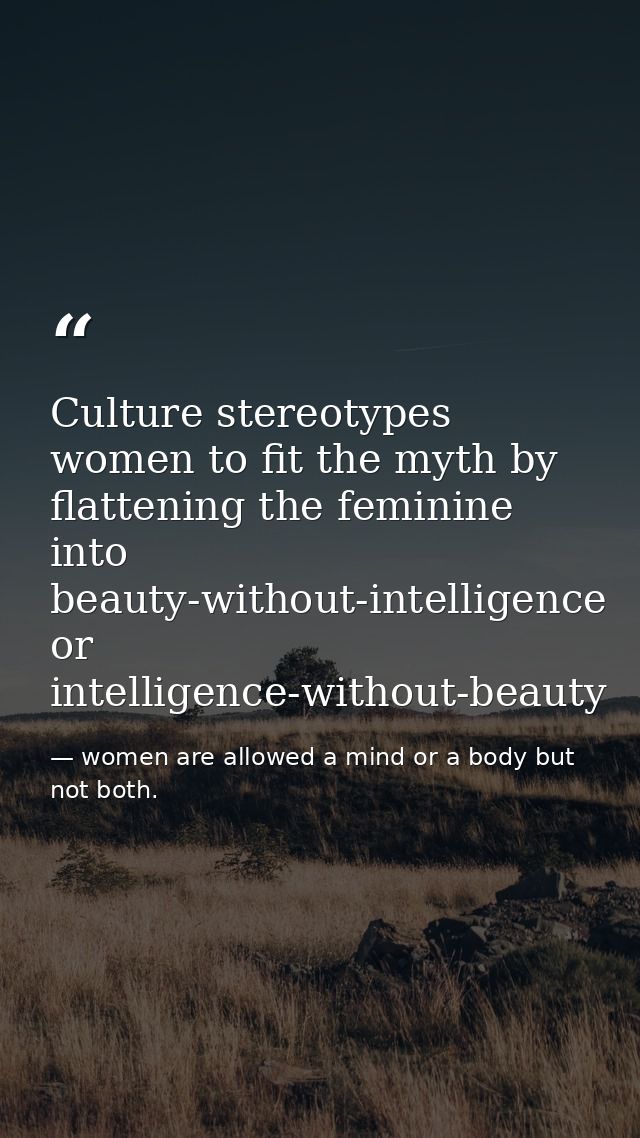 Culture stereotypes women to fit the myth by flattening the feminine into beauty-without-intelligence or intelligence-wi — women are allowed a mind or a body but not both.