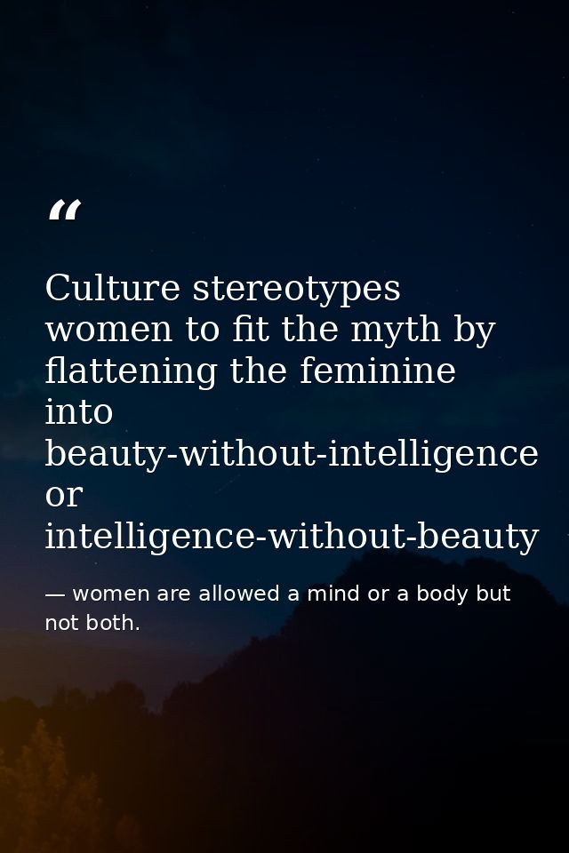 Culture stereotypes women to fit the myth by flattening the feminine into beauty-without-intelligence or intelligence-wi — women are allowed a mind or a body but not both.