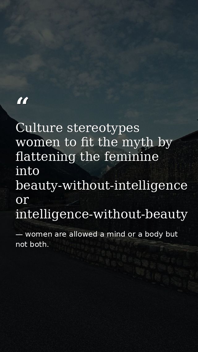 Culture stereotypes women to fit the myth by flattening the feminine into beauty-without-intelligence or intelligence-wi — women are allowed a mind or a body but not both.