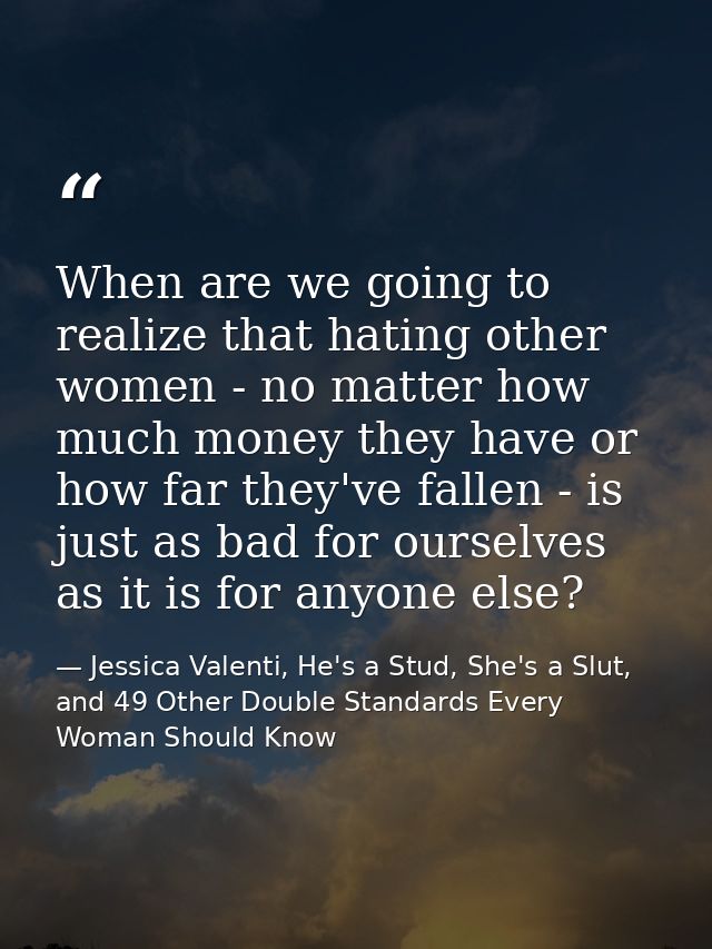 When are we going to realize that hating other women - no matter how much money they have or how far they've fallen - is — Jessica Valenti, He's a Stud, She's a Slut, and 49 Other Double Standards Every Woman Should Know
