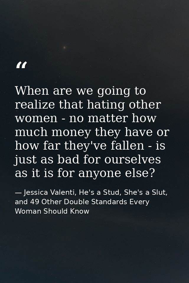 When are we going to realize that hating other women - no matter how much money they have or how far they've fallen - is — Jessica Valenti, He's a Stud, She's a Slut, and 49 Other Double Standards Every Woman Should Know