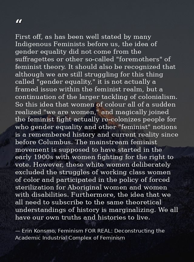 First off, as has been well stated by many Indigenous Feminists before us, the idea of gender equality did not come from — Erin Konsmo, Feminism FOR REAL: Deconstructing the Academic Industrial Complex of Feminism