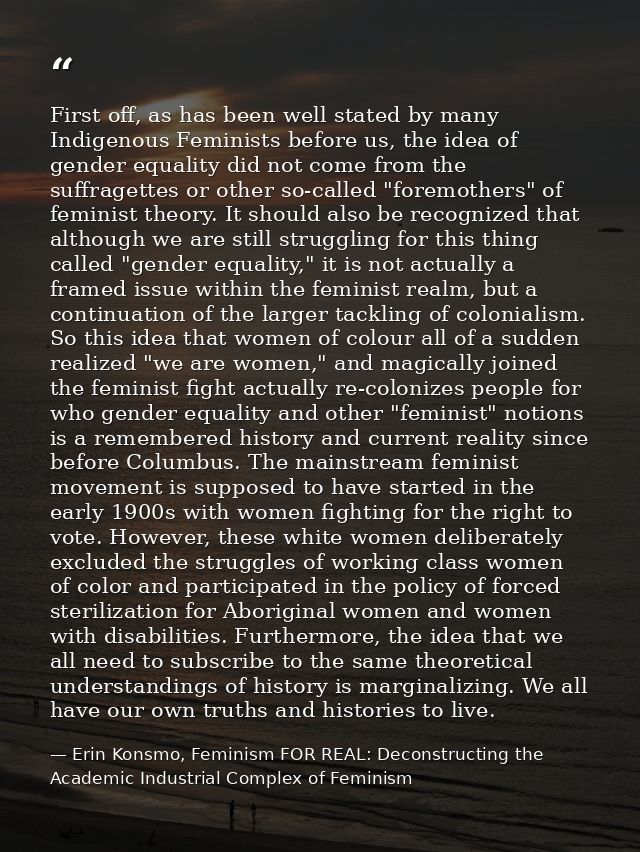 First off, as has been well stated by many Indigenous Feminists before us, the idea of gender equality did not come from — Erin Konsmo, Feminism FOR REAL: Deconstructing the Academic Industrial Complex of Feminism