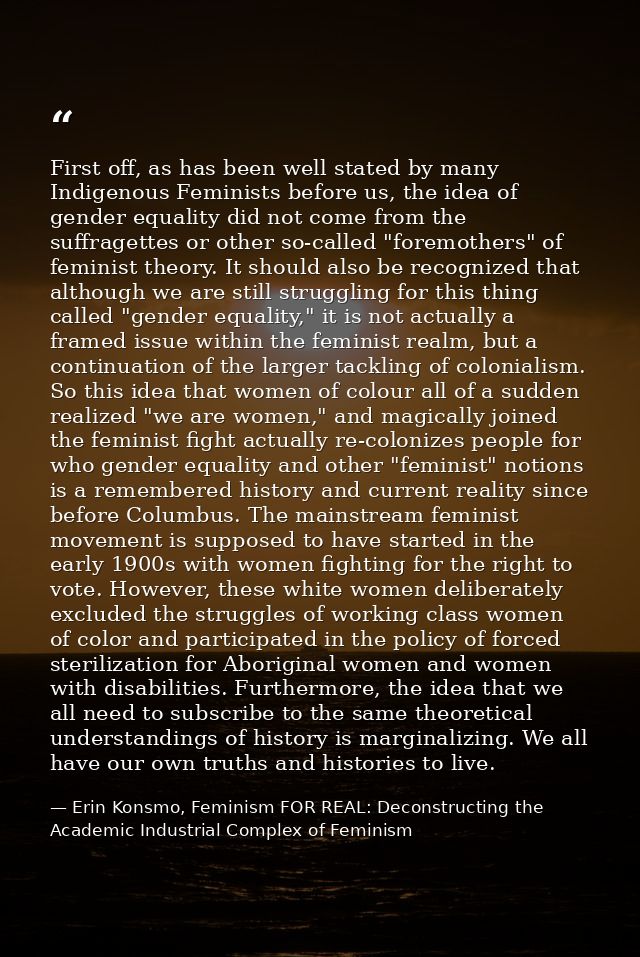 First off, as has been well stated by many Indigenous Feminists before us, the idea of gender equality did not come from — Erin Konsmo, Feminism FOR REAL: Deconstructing the Academic Industrial Complex of Feminism
