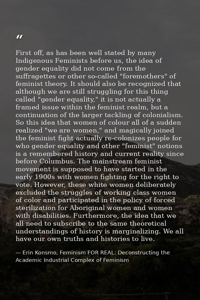 First off, as has been well stated by many Indigenous Feminists before us, the idea of gender equality did not come from — Erin Konsmo, Feminism FOR REAL: Deconstructing the Academic Industrial Complex of Feminism
