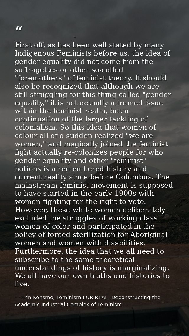 First off, as has been well stated by many Indigenous Feminists before us, the idea of gender equality did not come from — Erin Konsmo, Feminism FOR REAL: Deconstructing the Academic Industrial Complex of Feminism