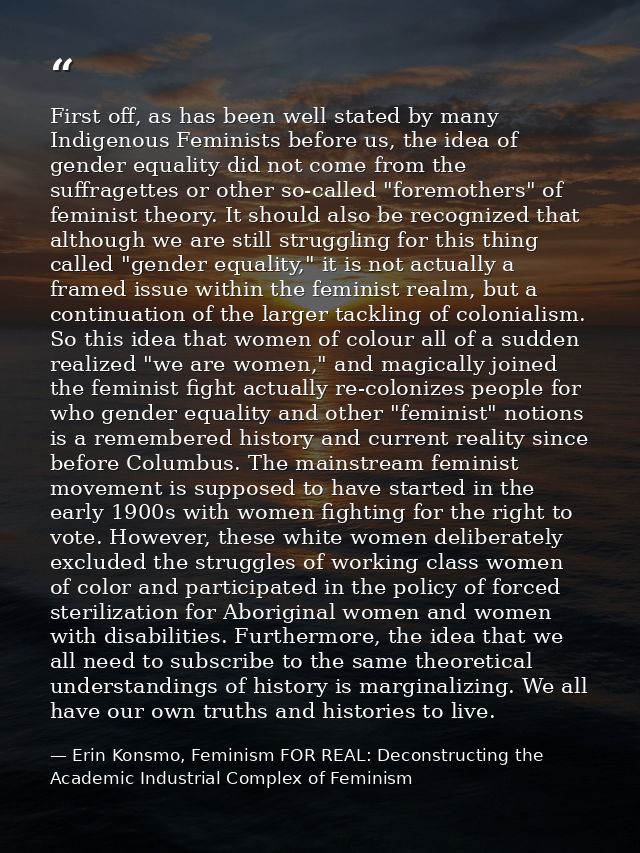First off, as has been well stated by many Indigenous Feminists before us, the idea of gender equality did not come from — Erin Konsmo, Feminism FOR REAL: Deconstructing the Academic Industrial Complex of Feminism