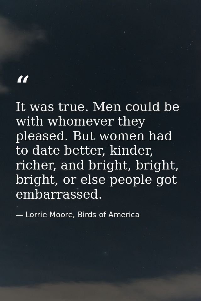 It was true. Men could be with whomever they pleased. But women had to date better, kinder, richer, and bright, bright,  — Lorrie Moore, Birds of America