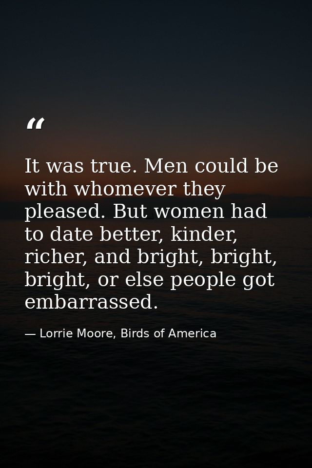 It was true. Men could be with whomever they pleased. But women had to date better, kinder, richer, and bright, bright,  — Lorrie Moore, Birds of America