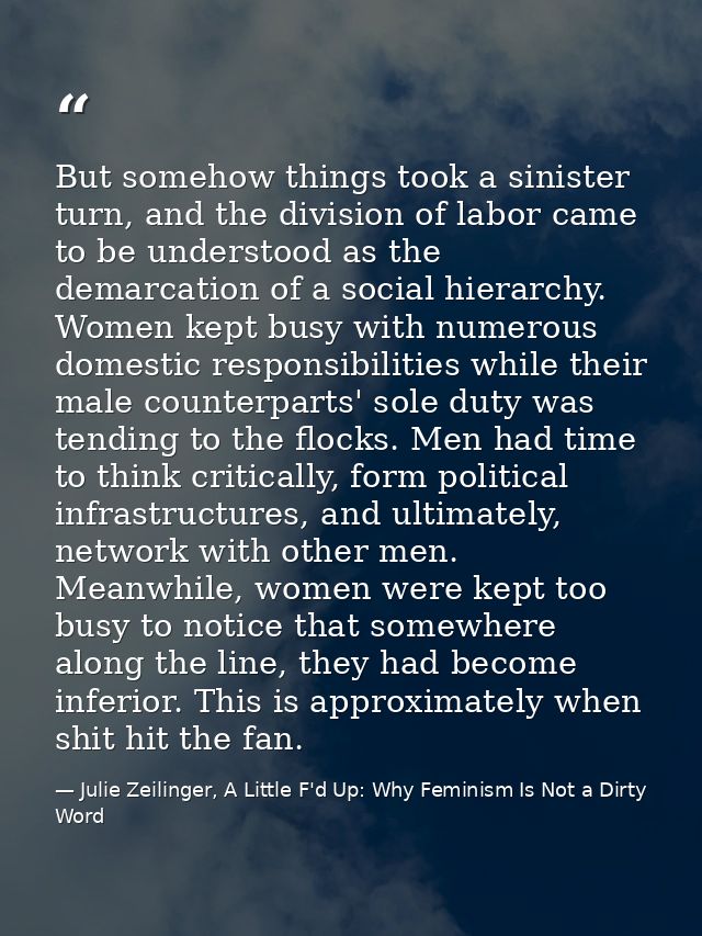 But somehow things took a sinister turn, and the division of labor came to be understood as the demarcation of a social  — Julie Zeilinger, A Little F'd Up: Why Feminism Is Not a Dirty Word