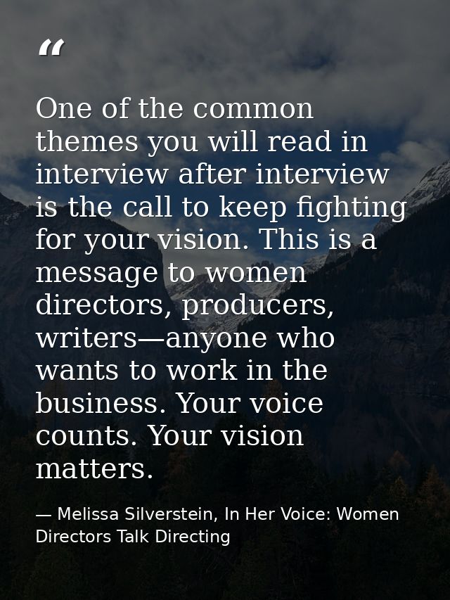One of the common themes you will read in interview after interview is the call to keep fighting for your vision. This i — Melissa Silverstein, In Her Voice: Women Directors Talk Directing