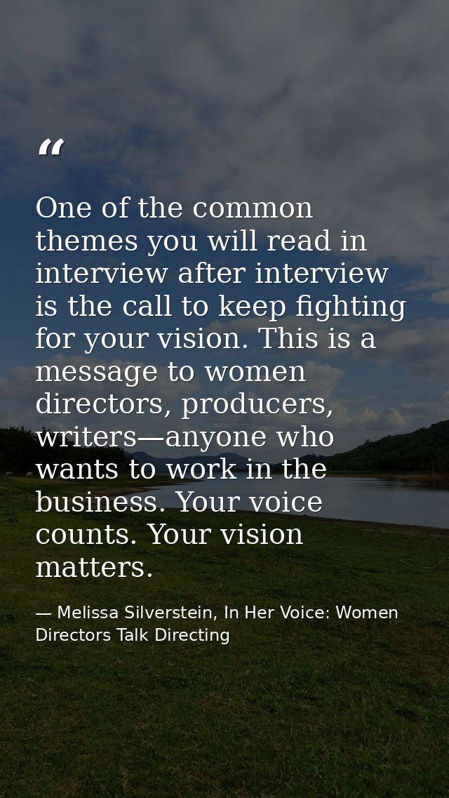 One of the common themes you will read in interview after interview is the call to keep fighting for your vision. This i — Melissa Silverstein, In Her Voice: Women Directors Talk Directing