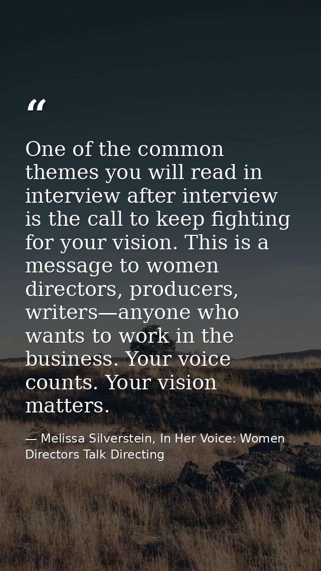 One of the common themes you will read in interview after interview is the call to keep fighting for your vision. This i — Melissa Silverstein, In Her Voice: Women Directors Talk Directing