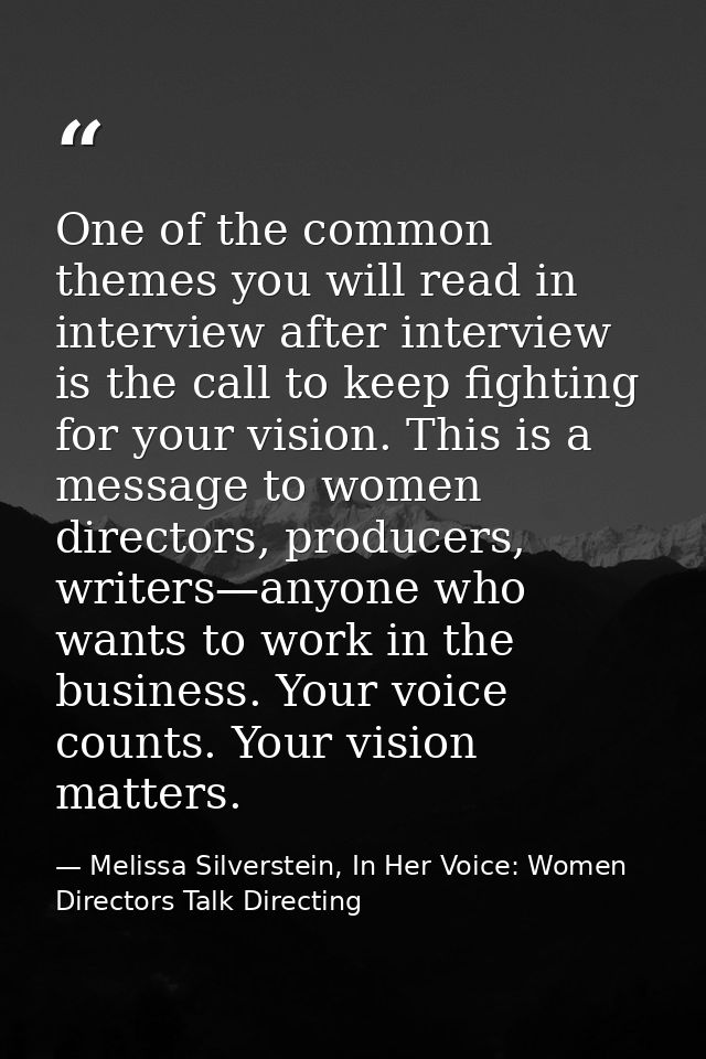 One of the common themes you will read in interview after interview is the call to keep fighting for your vision. This i — Melissa Silverstein, In Her Voice: Women Directors Talk Directing