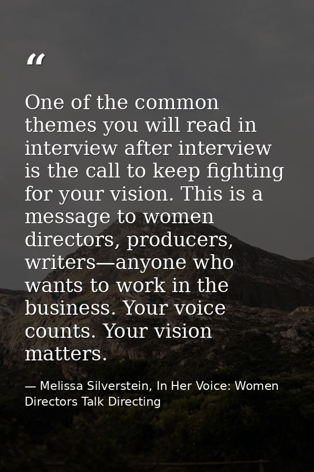 One of the common themes you will read in interview after interview is the call to keep fighting for your vision. This i — Melissa Silverstein, In Her Voice: Women Directors Talk Directing