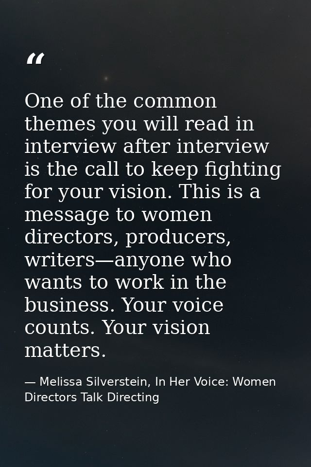 One of the common themes you will read in interview after interview is the call to keep fighting for your vision. This i — Melissa Silverstein, In Her Voice: Women Directors Talk Directing