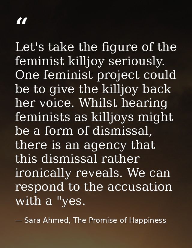 Let's take the figure of the feminist killjoy seriously. One feminist project could be to give the killjoy back her voic — Sara Ahmed, The Promise of Happiness
