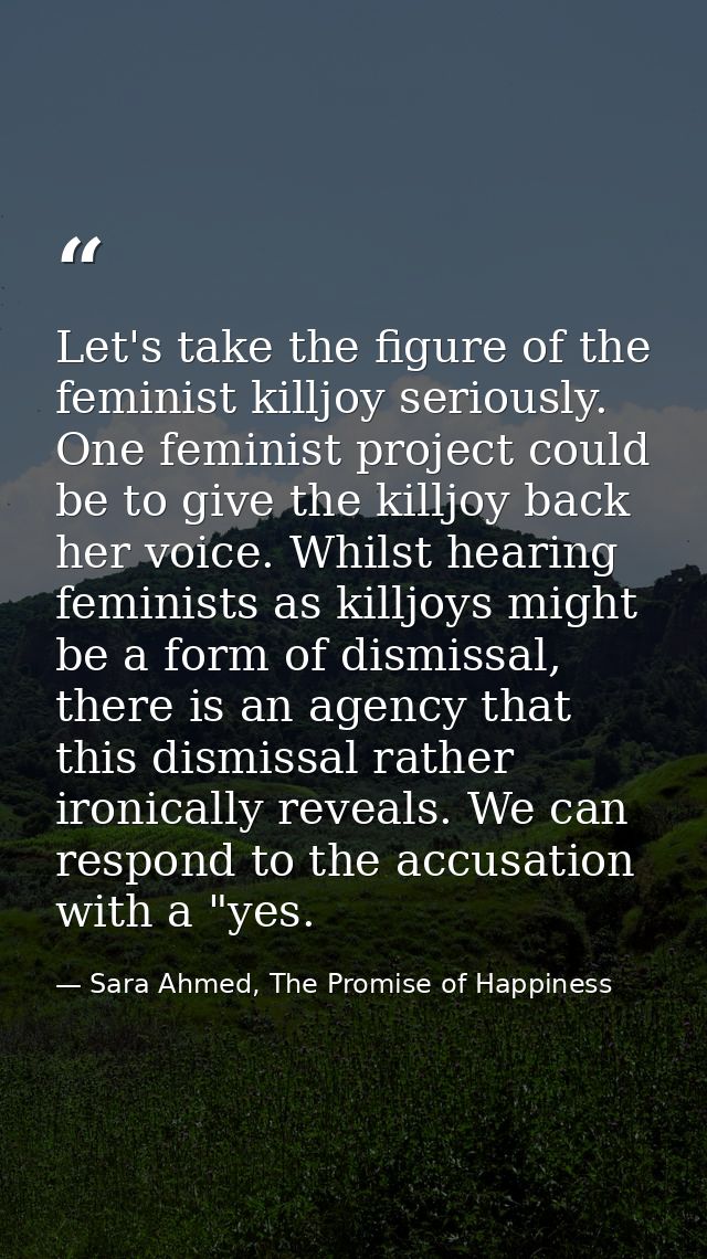 Let's take the figure of the feminist killjoy seriously. One feminist project could be to give the killjoy back her voic — Sara Ahmed, The Promise of Happiness