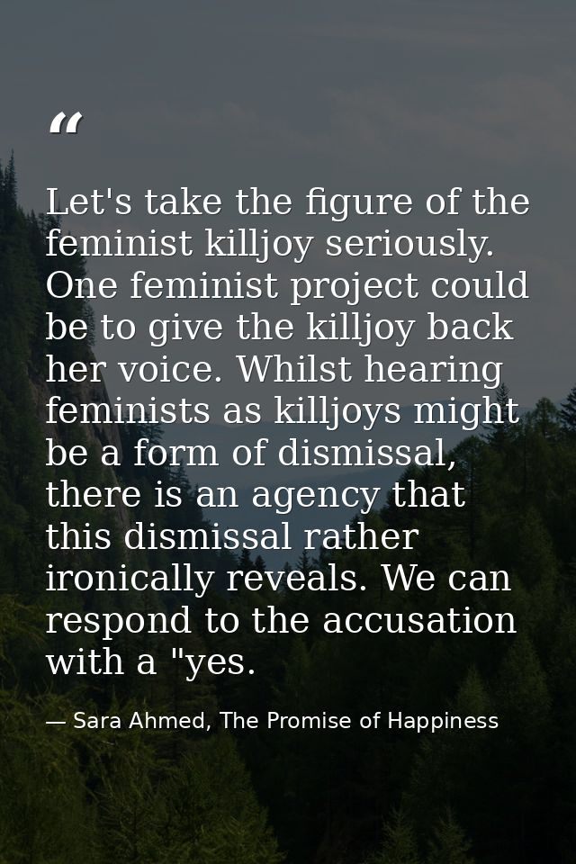 Let's take the figure of the feminist killjoy seriously. One feminist project could be to give the killjoy back her voic — Sara Ahmed, The Promise of Happiness