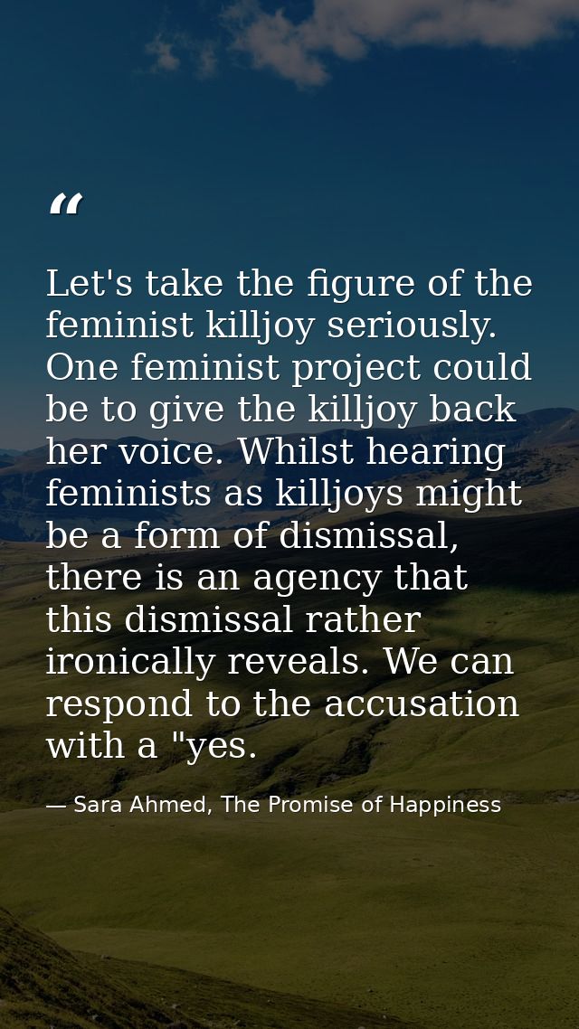 Let's take the figure of the feminist killjoy seriously. One feminist project could be to give the killjoy back her voic — Sara Ahmed, The Promise of Happiness