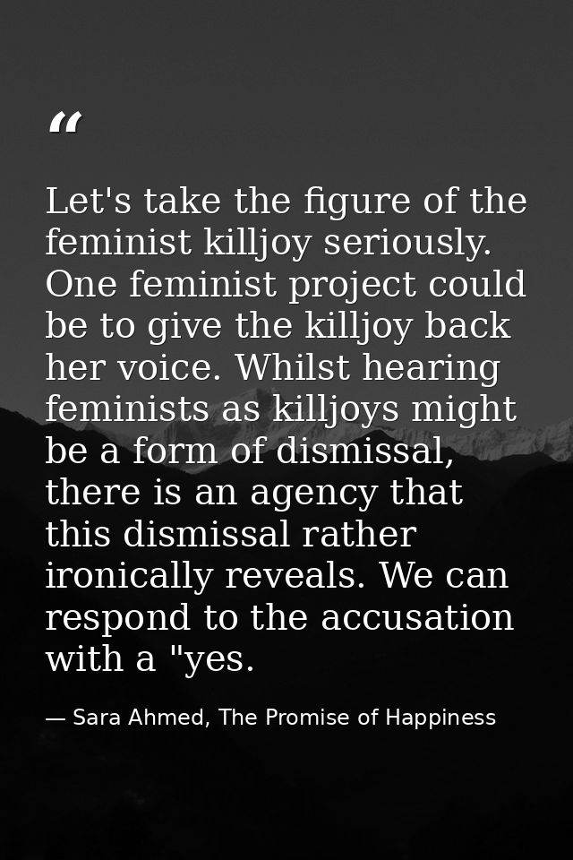 Let's take the figure of the feminist killjoy seriously. One feminist project could be to give the killjoy back her voic — Sara Ahmed, The Promise of Happiness